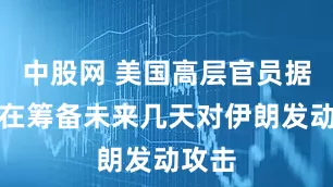 中股网 美国高层官员据悉正在筹备未来几天对伊朗发动攻击
