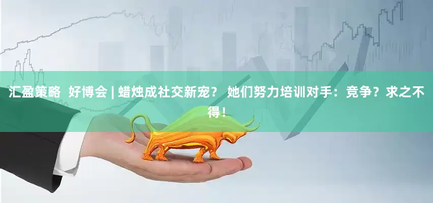 汇盈策略  好博会 | 蜡烛成社交新宠？ 她们努力培训对手：竞争？求之不得！
