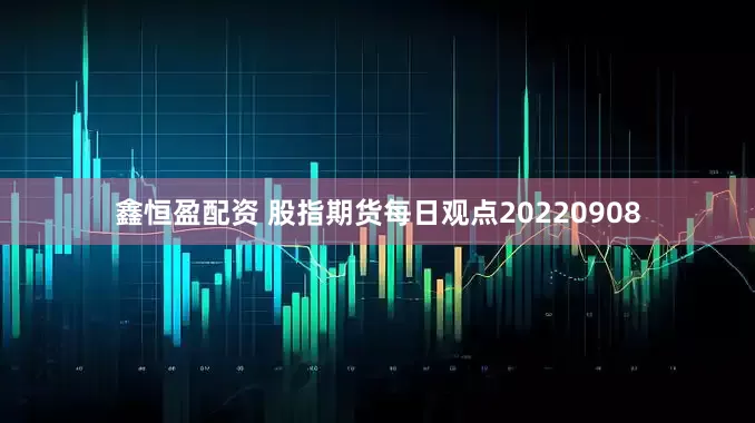 鑫恒盈配资 股指期货每日观点20220908