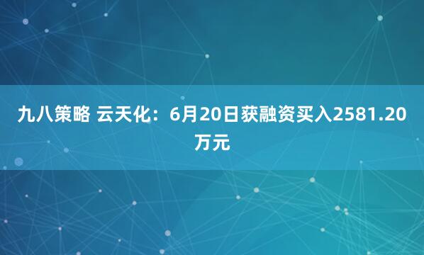 九八策略 云天化：6月20日获融资买入2581.20万元