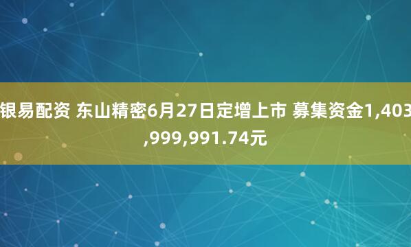 银易配资 东山精密6月27日定增上市 募集资金1,403,999,991.74元