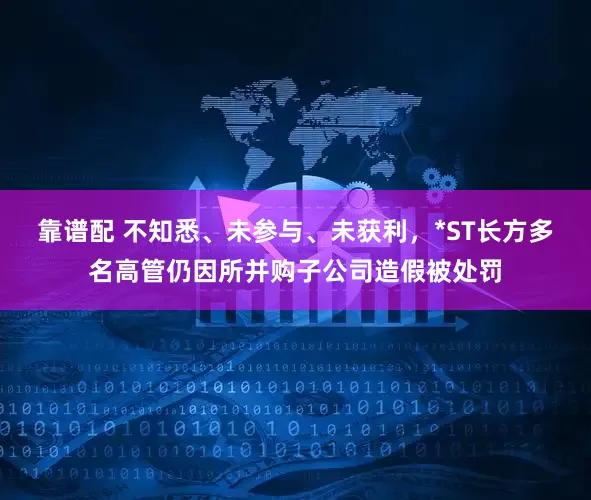 靠谱配 不知悉、未参与、未获利，*ST长方多名高管仍因所并购子公司造假被处罚