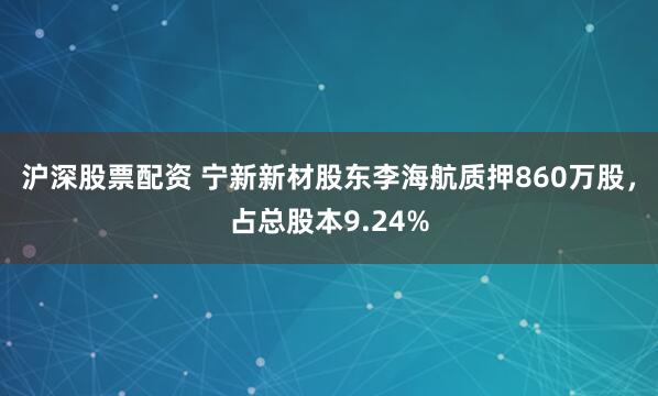 沪深股票配资 宁新新材股东李海航质押860万股，占总股本9.24%