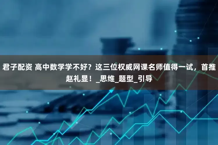 君子配资 高中数学学不好？这三位权威网课名师值得一试，首推赵礼显！_思维_题型_引导