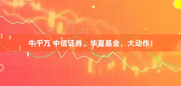 牛千万 中信证券、华夏基金，大动作！