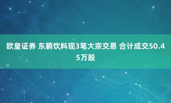 欧皇证券 东鹏饮料现3笔大宗交易 合计成交50.45万股