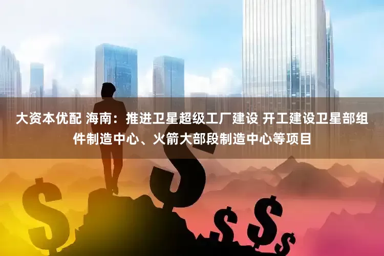 大资本优配 海南：推进卫星超级工厂建设 开工建设卫星部组件制造中心、火箭大部段制造中心等项目