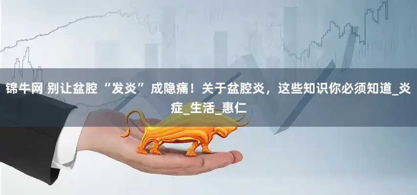 锦牛网 别让盆腔 “发炎” 成隐痛！关于盆腔炎，这些知识你必须知道_炎症_生活_惠仁