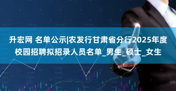 升宏网 名单公示|农发行甘肃省分行2025年度校园招聘拟招录人员名单_男生_硕士_女生