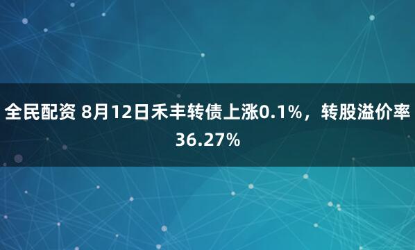 全民配资 8月12日禾丰转债上涨0.1%，转股溢价率36.27%