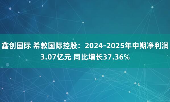 鑫创国际 希教国际控股：2024-2025年中期净利润3.07亿元 同比增长37.36%