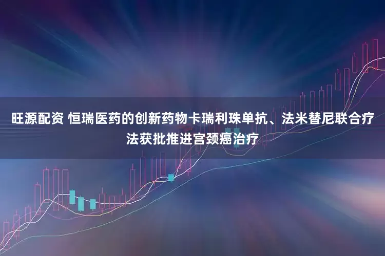 旺源配资 恒瑞医药的创新药物卡瑞利珠单抗、法米替尼联合疗法获批推进宫颈癌治疗